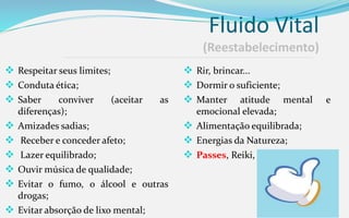 Fluido Vital
(Reestabelecimento)
 Respeitar seus limites;
 Conduta ética;
 Saber conviver (aceitar as
diferenças);
 Amizades sadias;
 Receber e conceder afeto;
 Lazer equilibrado;
 Ouvir música de qualidade;
 Evitar o fumo, o álcool e outras
drogas;
 Evitar absorção de lixo mental;
 Rir, brincar...
 Dormir o suficiente;
 Manter atitude mental e
emocional elevada;
 Alimentação equilibrada;
 Energias da Natureza;
 Passes, Reiki, irradiações ...
 