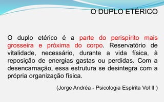 O duplo etérico é a parte do perispírito mais
grosseira e próxima do corpo. Reservatório de
vitalidade, necessário, durante a vida física, à
reposição de energias gastas ou perdidas. Com a
desencarnação, essa estrutura se desintegra com a
própria organização física.
(Jorge Andréa - Psicologia Espírita Vol II )
O DUPLO ETÉRICO
 