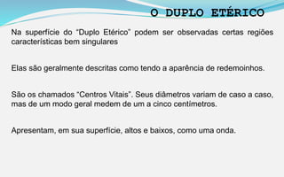 Na superfície do “Duplo Etérico” podem ser observadas certas regiões
características bem singulares
Elas são geralmente descritas como tendo a aparência de redemoinhos.
São os chamados “Centros Vitais”. Seus diâmetros variam de caso a caso,
mas de um modo geral medem de um a cinco centímetros.
Apresentam, em sua superfície, altos e baixos, como uma onda.
O DUPLO ETÉRICO
 