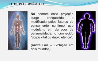 No homem essa projeção
surge enriquecida e
modificada pelos fatores do
pensamento contínuo que
modelam, em derredor da
personalidade, o conhecido
“corpo vital ou duplo etérico”.
(André Luiz – Evolução em
dois mundos)
O DUPLO ETÉRICO
 