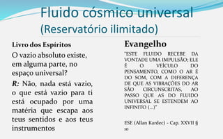 Evangelho
"ESTE FLUIDO RECEBE DA
VONTADE UMA IMPULSÃO; ELE
É O VEÍCULO DO
PENSAMENTO, COMO O AR É
DO SOM, COM A DIFERENÇA
DE QUE AS VIBRAÇÕES DO AR
SÃO CIRCUNSCRITAS, AO
PASSO QUE AS DO FLUIDO
UNIVERSAL SE ESTENDEM AO
INFINITO (...)”
ESE (Allan Kardec) - Cap. XXVII §
10
Fluido cósmico universal
(Reservatório ilimitado)
Livro dos Espíritos
O vazio absoluto existe,
em alguma parte, no
espaço universal?
R: Não, nada está vazio,
o que está vazio para ti
está ocupado por uma
matéria que escapa aos
teus sentidos e aos teus
instrumentos
 