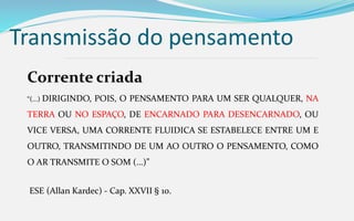 Transmissão do pensamento
Corrente criada
“(...) DIRIGINDO, POIS, O PENSAMENTO PARA UM SER QUALQUER, NA
TERRA OU NO ESPAÇO, DE ENCARNADO PARA DESENCARNADO, OU
VICE VERSA, UMA CORRENTE FLUIDICA SE ESTABELECE ENTRE UM E
OUTRO, TRANSMITINDO DE UM AO OUTRO O PENSAMENTO, COMO
O AR TRANSMITE O SOM (...)”
ESE (Allan Kardec) - Cap. XXVII § 10.
 