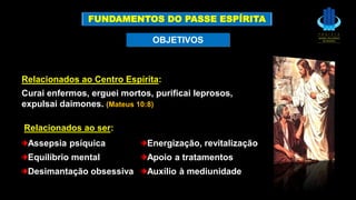 Relacionados ao Centro Espírita:
Curai enfermos, erguei mortos, purificai leprosos,
expulsai daimones. (Mateus 10:8)
Assepsia psíquica Energização, revitalização
Equilíbrio mental Apoio a tratamentos
Desimantação obsessiva Auxílio à mediunidade
OBJETIVOS
Relacionados ao ser:
FUNDAMENTOS DO PASSE ESPÍRITA
 