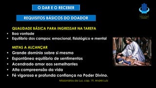 QUALIDADE BÁSICA PARA INGRESSAR NA TAREFA
• Boa vontade
• Equilíbrio dos campos: emocional, fisiológico e mental
METAS A ALCANÇAR
• Grande domínio sobre si mesmo
• Espontâneo equilíbrio de sentimentos
• Acendrado amor aos semelhantes
• Alta compreensão da vida
• Fé vigorosa e profunda confiança no Poder Divino.
Missionários da Luz, cap. 19, André Luiz
REQUISITOS BÁSICOS DO DOADOR
O DAR E O RECEBER
 