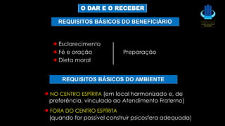Esclarecimento
Fé e oração Preparação
Dieta moral
NO CENTRO ESPÍRITA (em local harmonizado e, de
preferência, vinculado ao Atendimento Fraterno)
FORA DO CENTRO ESPÍRITA
(quando for possível construir psicosfera adequada)
REQUISITOS BÁSICOS DO BENEFICIÁRIO
REQUISITOS BÁSICOS DO AMBIENTE
O DAR E O RECEBER
 