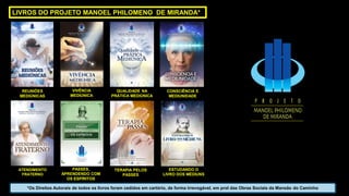 ATENDIMENTO
FRATERNO
PASSES,
APRENDENDO COM
OS ESPÍRITOS
LIVROS DO PROJETO MANOEL PHILOMENO DE MIRANDA*
CONSCIÊNCIA E
MEDIUNIDADE
ESTUDANDO O
LIVRO DOS MÉDIUNS
REUNIÕES
MEDIÚNICAS
VIVÊNCIA
MEDIÚNICA
TERAPIA PELOS
PASSES
QUALIDADE NA
PRÁTICA MEDIÚNICA
*Os Direitos Autorais de todos os livros foram cedidos em cartório, de forma irrevogável, em prol das Obras Sociais da Mansão do Caminho
 