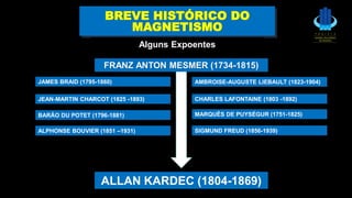 ALLAN KARDEC (1804-1869)
BREVE HISTÓRICO DO
MAGNETISMO
Alguns Expoentes
BARÃO DU POTET (1796-1881)
JAMES BRAID (1795-1860)
JEAN-MARTIN CHARCOT (1825 -1893)
AMBROISE-AUGUSTE LIEBAULT (1823-1904)
SIGMUND FREUD (1856-1939)
FRANZ ANTON MESMER (1734-1815)
CHARLES LAFONTAINE (1803 -1892)
MARQUÊS DE PUYSÉGUR (1751-1825)
ALPHONSE BOUVIER (1851 –1931)
 