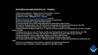 REFERÊNCIAS BIBLIOGRÁFICAS – PASSES
(1)Franz Anton Mesmer – Editora Virtual O Consolador – Internet
(2) Marquês de Puységur – Wikipédia Livre – Internet
(3) Barão Du Potet – Wikipédia Livre – Internet
(4) www.dec.ufcg.edu.br/biografias/jamesbraid- Internet
(5) Obras Póstumas, Segunda Parte, Minha Iniciação no Espiritismo
(6) O Livro dos Espíritos, questão 555, Allan Kardec.
(7) Revista Espírita março 1858, Artigo Magnetismo e Espiritismo, Allan Kardec.
(8) Caminho, Verdade e Vida, Cap. 153, Emmanuel, Psicografia de Francisco Cândido Xavier, Ed. FEB
(9) A Gênese, Capítulo XIV, Os Fluidos, Tópico Curas, itens 31 a 34. Allan Kardec
(10) Nos Domínios da Mediunidade, Cap. 17, Serviço de Passes, André Luiz, psicografia de Francisco Cândido
Xavier, Ed. FEB
(11) Missionários da Luz, cap. 19, Passes, André Luiz, Psicografia de Francisco Cândido Xavier, Ed. FEB.
(12) O Livro dos Médiuns. 2ª Parte, Cap. XIV, Item 175, Médiuns Curadores, Allan Kardec, Ed. FEB
(13) Revista Espírita, Janeiro 1864, Artigo, Médiuns Curadores, Allan Kardec
(14) Revista Espírita, Setembro 1865, Artigo Mediunidade Curadora, Allan Kardec.
(15) Terapia pelos Passes, Capítulo 2, “Interação espírito, e corpo” Projeto Manoel Philomeno de Miranda, Ed.
LEAL
(16) O Livro dos Espíritos, Parte Primeira, capítulo II, Dos Elementos Gerais do
Universo, Tópico “Espírito e matéria”, questões 21 a 28, Allan Kardec
 