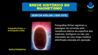 BREVE HISTÓRICO DO
MAGNETISMO
SEMYON KIRLIAN (1898-1978)
BIOELETROGRAFIA
Fotografia Kirlian ou
Kirliangrafia (1939)
Fotografias Kirlian registram a
passagem de correntes pela
resistência elétrica da superfície dos
materiais, biológicos ou não, por
intermédio de uma chapa metálica
eletrificada colocada em oposição.
 