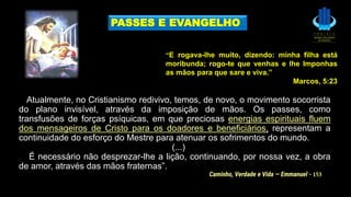 Atualmente, no Cristianismo redivivo, temos, de novo, o movimento socorrista
do plano invisível, através da imposição de mãos. Os passes, como
transfusões de forças psíquicas, em que preciosas energias espirituais fluem
dos mensageiros de Cristo para os doadores e beneficiários, representam a
continuidade do esforço do Mestre para atenuar os sofrimentos do mundo.
(...)
É necessário não desprezar-lhe a lição, continuando, por nossa vez, a obra
de amor, através das mãos fraternas”.
PASSES E EVANGELHO
“E rogava-lhe muito, dizendo: minha filha está
moribunda; rogo-te que venhas e lhe Imponhas
as mãos para que sare e viva.”
Marcos, 5:23
Caminho, Verdade e Vida — Emmanuel - 153
 