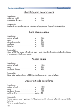 100
Chocolate para decorar marfil
Ingredientes
Cobertura marfil g 200
Mantequilla de cacao g 200
Preparación
Disolver la mantequilla de cacao e incorporar la cobertura. Pasar al chinois y utilizar.
Fruta seca arenada
Ingredientes
Azúcar refinado g 200
Agua g 80
Almendras peladas g 200
Avellanas g 200
Pistachos g 100
Preparación
Cocer a 119°C el azúcar refinado con agua , luego verter las almendras peladas, los piñones
y los pistachos. Finalmente, arenar.
Azúcar colado
Ingredientes
Azúcar refinado g 1000
Agua g 300
Jarabe de glucosa g 400
Preparación
Llevar todos los ingredientes a 155°C, enfriar ligeramente e integrar la fruta.
Azúcar estirado para flores
Ingredientes
Azúcar refinado g 1000
Agua g 400
Jarabe de glucosa g 100
Acido tartárico gotas 20
Preparación
Cocinar azúcar, agua y glucosa a 160°C; una vez cocido retirar de la hornilla y unir el ácido
tartárico.
Verter en un silpat y satinar.
Recetas: recetas bàsicas Curso de Pastelería
 