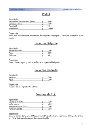 101
Parfait
Ingredientes
Pastovopan/Pastovocrem Fabbri g 800
Delipaste Fabbri g 100
Fabbrisoff g 10
Nata batida g 1000
Preparación
Poner todo en la batidora, a excepción del Delipaste, y batir por 4/5 minutos. Incorporar el De-
lipaste.
Salsa con Delipaste
Ingredientes
Azúcar refinado g 200
Agua g 200
Delipaste g 40
Preparación
Llevar a hervor agua y azúcar, enfriar e incorporar el Delipaste.
Salsa con Iperfrutta
Ingredientes
Iperfrutta g 200
Agua g 200
Preparación
Mezclar los dos ingredientes y filtrar.
Bavarese de fruta
Ingredientes
Delipaste de fruta g 120
Leche entera g 400
Moussecream+5° Fabbri g 200
Nata semibatida g 750
Preparación
Llevar la leche a 60°C, unir el Moussecream+5°, disolver bien e incorporar el Delipaste. Enfriar
a 12°C y finalmente incorporar la nata semibatida.
Curso de Pastelería Recetas: recetas bàsicas
 