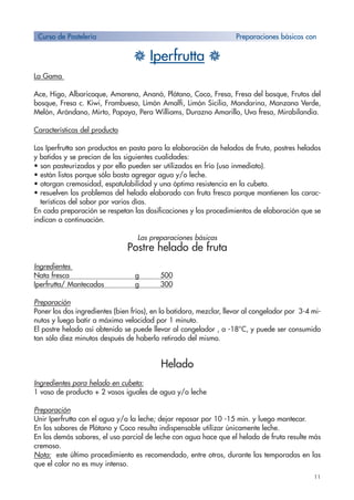11
H Iperfrutta H
La Gama
Ace, Higo, Albaricoque, Amarena, Ananá, Plátano, Coco, Fresa, Fresa del bosque, Frutos del
bosque, Fresa c. Kiwi, Frambuesa, Limón Amalfi, Limón Sicilia, Mandarina, Manzana Verde,
Melón, Arándano, Mirto, Papaya, Pera Williams, Durazno Amarillo, Uva fresa, Mirabilandia.
Características del producto
Los Iperfrutta son productos en pasta para la elaboración de helados de fruta, postres helados
y batidos y se precian de las siguientes cualidades:
• son pasteurizados y por ello pueden ser utilizados en frío (uso inmediato).
• están listos porque sólo basta agregar agua y/o leche.
• otorgan cremosidad, espatulabilidad y una óptima resistencia en la cubeta.
• resuelven los problemas del helado elaborado con fruta fresca porque mantienen las carac-
terísticas del sabor por varios días.
En cada preparación se respetan las dosificaciones y los procedimientos de elaboración que se
indican a continuación.
Las preparaciones básicas
Postre helado de fruta
Ingredientes
Nata fresca g 500
Iperfrutta/ Mantecados g 300
Preparación
Poner los dos ingredientes (bien fríos), en la batidora, mezclar, llevar al congelador por 3-4 mi-
nutos y luego batir a máxima velocidad por 1 minuto.
El postre helado así obtenido se puede llevar al congelador , a -18°C, y puede ser consumido
tan sólo diez minutos después de haberlo retirado del mismo.
Helado
Ingredientes para helado en cubeta:
1 vaso de producto + 2 vasos iguales de agua y/o leche
Preparación
Unir Iperfrutta con el agua y/o la leche; dejar reposar por 10 -15 min. y luego mantecar.
En los sabores de Plátano y Coco resulta indispensable utilizar únicamente leche.
En los demás sabores, el uso parcial de leche con agua hace que el helado de fruta resulte más
cremoso.
Nota: este último procedimiento es recomendado, entre otros, durante las temporadas en las
que el calor no es muy intenso.
Curso de Pastelería Preparaciones básicas con
 