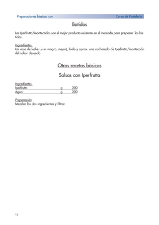 12
Batidos
Los Iperfrutta/mantecados son el mejor producto existente en el mercado para preparar los ba-
tidos.
Ingredientes
Un vaso de leche (si es magra, mejor), hielo y aprox. una cucharada de Iperfrutta/mantecado
del sabor deseado.
Otras recetas básicas
Salsas con Iperfrutta
Ingredientes
Iperfrutta g 200
Agua g 200
Preparación
Mezclar los dos ingredientes y filtrar.
Preparaciones básicas con Curso de Pastelería
 