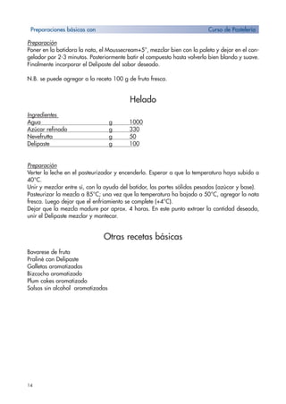 14
Preparación
Poner en la batidora la nata, el Moussecream+5°, mezclar bien con la paleta y dejar en el con-
gelador por 2-3 minutos. Posteriormente batir el compuesto hasta volverlo bien blando y suave.
Finalmente incorporar el Delipaste del sabor deseado.
N.B. se puede agregar a la receta 100 g de fruta fresca.
Helado
Ingredientes
Agua g 1000
Azúcar refinado g 330
Nevefrutta g 50
Delipaste g 100
Preparación
Verter la leche en el pasteurizador y encenderlo. Esperar a que la temperatura haya subido a
40°C.
Unir y mezclar entre sí, con la ayuda del batidor, las partes sólidas pesadas (azúcar y base).
Pasteurizar la mezcla a 85°C; una vez que la temperatura ha bajado a 50°C, agregar la nata
fresca. Luego dejar que el enfriamiento se complete (+4°C).
Dejar que la mezcla madure por aprox. 4 horas. En este punto extraer la cantidad deseada,
unir el Delipaste mezclar y mantecar.
Otras recetas básicas
Bavarese de fruta
Praliné con Delipaste
Galletas aromatizadas
Bizcocho aromatizado
Plum cakes aromatizado
Salsas sin alcohol aromatizadas
Preparaciones básicas con Curso de Pastelería
 
