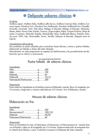 15
H Delipaste sabores clásicos H
La Gama
Avellana export, Avellana Italia, Avellana sello de oro, Avellana Cremosa Italia, Avellana Cre-
mosa export, Gianduia Turín, Gianduia Turín Avellanada, Gianduia Avellanado kiss, Nuasella,
Amaretto, Caramelo, Tarta, Palo dulce, Málaga al Marsala, Málaga al Moscato, Almendra,
Menta, Moka, Panna Cotta, Rumba, Tiramisú, Zuppa Inglesa, Babá, Cassata Siciliana, Dulce de
Leche, Crocantino, Almendra Tostada, Almendrada, Nuez, Avellanado Blanco, Pistacho, Pista-
cho puro 100%, Lelo, Stracciatella, Turrón, Vainilla, Sabayón al Marsala, Sabayón extra al
Oporto.
Características del producto
Son productos en pasta utilizados para aromatizar bases blancas, cremas y postres helados,
elaborando así helados o dulces del sabor deseado.
Naturalmente, en cada preparación se respetan las dosificaciones y los procedimientos de ela-
boración que se indican a continuación.
Las preparaciones básicas
Postre helado de sabores clásicos
Ingredientes
Nata g 500
Selen g 100
Delipaste g 60
Fabbrisoff g 10/15
Pastovopa5n/Pastovocrem g 200
Preparación
Poner todos los ingredientes en la batidora (menos el Delipaste), mezclar, llevar al congelador por
3-4 minutos y luego batir a máxima velocidad por 4/5 minutos. Unir el Delipaste y mezclar.
Mousse de sabores clásicos
Elaboración en frío
Ingredientes
Nata g 500
Moussecream+5° g 100/125
Delipaste g 40/50
Pastovopan/Pastovocrem g 40
Preparación
Poner en la batidora la nata, el Pastovopan o Pastovocrem y el Moussecream+5°, mezclar bien
con el batidor y dejar en el congelador por 2-3 minutos. Posteriormente batir el compuesto has-
ta volverlo bien blando y suave. Finalmente incorporar el Delipaste del sabor deseado.
Curso de Pastelería Preparaciones básicas con
 