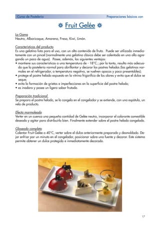17
H Fruit Gelée H
La Gama
Neutro, Albaricoque, Amarena, Fresa, Kiwi, Limón.
Características del producto
Es una gelatina lista para el uso, con un alto contenido de fruta. Puede ser utilizada inmedia-
tamente con un pincel (normalmente una gelatina clásica debe ser calentada en una olla agre-
gando un poco de agua). Posee, además, las siguientes ventajas:
• mantiene sus características a una temperatura de - 18°C.; por lo tanto, resulta más adecua-
da que la pastelería normal para abrillantar y decorar los postres helados (las gelatinas nor-
males en el refrigerador, a temperatura negativa, se vuelven opacas y poco presentables);
• protege el postre helado expuesto en la vitrina frigorífica de los olores y evita que el dulce se
seque;
• evita la formación de grietas e imperfecciones en la superficie del postre helado;
• es inodora y posee un ligero sabor frutado.
Preparación tradicional
Se prepara el postre helado, se lo congela en el congelador y se extiende, con una espátula, un
velo de producto.
Efecto marmoleado
Verter en un cuenco una pequeña cantidad de Gelée neutro, incorporar el colorante comestible
deseado y agitar para distribuirlo bien. Finalmente extender sobre el postre helado congelado.
Glaseado completo
Calentar Fruit Gelée a 40°C, verter sobre el dulce anteriormente preparado y desmoldado. De-
jar enfriar por un minuto en el congelador, posicionar sobre una fuente y decorar. Este sistema
permite obtener un dulce protegido e inmediatamente decorado.
Curso de Pastelería Preparaciones básicas con
 