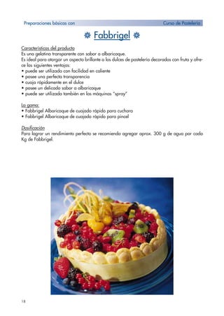 18
H Fabbrigel H
Características del producto
Es una gelatina transparente con sabor a albaricoque.
Es ideal para otorgar un aspecto brillante a los dulces de pastelería decorados con fruta y ofre-
ce las siguientes ventajas:
• puede ser utilizada con facilidad en caliente
• posee una perfecta transparencia
• cuaja rápidamente en el dulce
• posee un delicado sabor a albaricoque
• puede ser utilizada también en las máquinas “spray”
La gama:
• Fabbrigel Albaricoque de cuajado rápido para cuchara
• Fabbrigel Albaricoque de cuajado rápido para pincel
Dosificación
Para lograr un rendimiento perfecto se recomienda agregar aprox. 300 g de agua por cada
Kg de Fabbrigel.
Preparaciones básicas con Curso de Pastelería
 