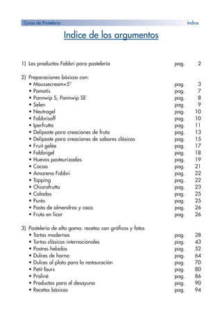 Indice de los argumentos
1) Los productos Fabbri para pastelería pag. 2
2) Preparaciones básicas con:
• Moussecream+5° pag. 3
• Pamatis pag. 7
• Pannwip S, Pannwip SE pag. 8
• Selen pag. 9
• Neutrogel pag. 10
• Fabbrisoff pag. 10
• Iperfrutta pag. 11
• Delipaste para creaciones de fruta pag. 13
• Delipaste para creaciones de sabores clásicos pag. 15
• Fruit gelée pag. 17
• Fabbrigel pag. 18
• Huevos pasteurizados pag. 19
• Cacao pag. 21
• Amarena Fabbri pag. 22
• Topping pag. 22
• Chiarafrutta pag. 23
• Colados pag. 25
• Purés pag. 25
• Pasta de almendras y coco pag. 26
• Fruta en licor pag. 26
3) Pastelería de alta gama: recetas con gráficos y fotos
• Tartas modernas pag. 28
• Tartas clásicos internacionales pag. 43
• Postres helados pag. 52
• Dulces de horno pag. 64
• Dulces al plato para la restauración pag. 70
• Petit fours pag. 80
• Praliné pag. 86
• Productos para el desayuno pag. 90
• Recetas básicas pag. 94
Curso de Pastelería Indice
 