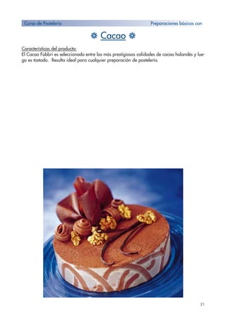 21
H Cacao H
Características del producto:
El Cacao Fabbri es seleccionado entre las más prestigiosas calidades de cacao holandés y lue-
go es tostado. Resulta ideal para cualquier preparación de pastelería.
Curso de Pastelería Preparaciones básicas con
 