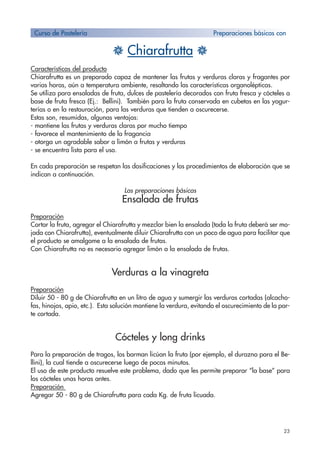 23
H Chiarafrutta H
Características del producto
Chiarafrutta es un preparado capaz de mantener las frutas y verduras claras y fragantes por
varias horas, aún a temperatura ambiente, resaltando las características organolépticas.
Se utiliza para ensaladas de fruta, dulces de pastelería decorados con fruta fresca y cócteles a
base de fruta fresca (Ej.: Bellini). También para la fruta conservada en cubetas en las yogur-
terías o en la restauración, para las verduras que tienden a oscurecerse.
Estas son, resumidas, algunas ventajas:
- mantiene las frutas y verduras claras por mucho tiempo
- favorece el mantenimiento de la fragancia
- otorga un agradable sabor a limón a frutas y verduras
- se encuentra lista para el uso.
En cada preparación se respetan las dosificaciones y los procedimientos de elaboración que se
indican a continuación.
Las preparaciones básicas
Ensalada de frutas
Preparación
Cortar la fruta, agregar el Chiarafrutta y mezclar bien la ensalada (toda la fruta deberá ser mo-
jada con Chiarafrutta), eventualmente diluir Chiarafrutta con un poco de agua para facilitar que
el producto se amalgame a la ensalada de frutas.
Con Chiarafrutta no es necesario agregar limón a la ensalada de frutas.
Verduras a la vinagreta
Preparación
Diluir 50 - 80 g de Chiarafrutta en un litro de agua y sumergir las verduras cortadas (alcacho-
fas, hinojos, apio, etc.). Esta solución mantiene la verdura, evitando el oscurecimiento de la par-
te cortada.
Cócteles y long drinks
Para la preparación de tragos, los barman licúan la fruta (por ejemplo, el durazno para el Be-
llini), la cual tiende a oscurecerse luego de pocos minutos.
El uso de este producto resuelve este problema, dado que les permite preparar “la base” para
los cócteles unas horas antes.
Preparación
Agregar 50 - 80 g de Chiarafrutta para cada Kg. de fruta licuada.
Curso de Pastelería Preparaciones básicas con
 