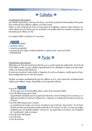 25
H Colados H
Características del producto
Los Colados representan, junto con los Purés, uno de los productos fundamentales de la paste-
lería artesanal para elaborar rellenos y la clásica tarta.
Poseen un alto contenido de fruta en trozos (para la Fragolosa, inclusive, frutos enteros) y re-
sultan ideales para los dulces que son sometidos a la prueba del horno; también se prestan óp-
timamente para rellenos en frío.
Los colados Fabbri se ofrecen en 5 versiones:
• colada
• amarena clásica
• amarena prugnolata
• amarena brusca (sabor acídulo preferido en ciertas zonas, como en Emilia)
• FRAGOLOSA
H Purés H
Características del producto
Obtenidos con fruta de primerísima elección y en su punto exacto de maduración, los Purés de
Fruta Fabbri revelan su gran calidad, especialmente al ser utilizados en dulces que están desti-
nados a la ardua prueba del horno.
En este caso conservan intacta toda su fragancia, la cual se enriquece y resalta gracias al per-
fecto amalgamado con el resto de la pasta.
También se prestan excelentemente para los rellenos en frío, como soluciones verdaderamente
válidas para rellenar crepes. Disponibles en los siguientes sabores:
• puré de
el único puré con el inconfundible sabor y color de la Amarena Fabbri
• puré de albaricoques para tartas
• especialmente estudiado para la preparación de tartas, tiene la ventaja de ser cremoso y un-
table para facilitar el máximo la elaboración. Además no se desborda durante la cocción en
el horno
• puré de albaricoques para cruasáns
• se caracteriza por poseer una mayor consistencia que el de tipo “para tartas” con la finali-
dad de permitir que el producto quede sostenido en el cruasán, sin salir, sin crear pues algún
problema para un leudado perfecto, inclusive al ser esparcido en el interior, con el objetivo
de “condimentar” todo el cruasán.
• puré de frutos del bosque
• puré de fresa
• puré de durazno
Curso de Pastelería Preparaciones básicas con
 