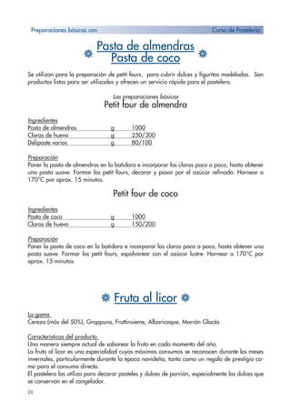 26
H
Pasta de almendras
HPasta de coco
Se utilizan para la preparación de petit fours, para cubrir dulces y figuritas modeladas. Son
productos listos para ser utilizados y ofrecen un servicio rápido para el pastelero.
Las preparaciones básicas
Petit four de almendra
Ingredientes
Pasta de almendras g 1000
Claras de huevo g 250/300
Delipaste varios g 80/100
Preparación
Poner la pasta de almendras en la batidora e incorporar las claras poco a poco, hasta obtener
una pasta suave. Formar los petit fours, decorar y pasar por el azúcar refinado. Hornear a
170°C por aprox. 15 minutos.
Petit four de coco
Ingredientes
Pasta de coco g 1000
Claras de huevo g 150/200
Preparación
Poner la pasta de coco en la batidora e incorporar las claras poco a poco, hasta obtener una
pasta suave. Formar los petit fours, espolvorear con el azúcar lustre. Hornear a 170°C por
aprox. 15 minutos.
H Fruta al licor H
La gama
Cereza (más del 50%), Grappuva, Fruttinsieme, Albaricoque, Marrón Glacés
Características del producto
Una manera siempre actual de saborear la fruta en cada momento del año.
La fruta al licor es una especialidad cuyos máximos consumos se reconocen durante los meses
invernales, particularmente durante la época navideña, tanto como un regalo de prestigio co-
mo para el consumo directo.
El pastelero las utiliza para decorar pasteles y dulces de porción, especialmente los dulces que
se conservan en el congelador.
Preparaciones básicas con Curso de Pastelería
 