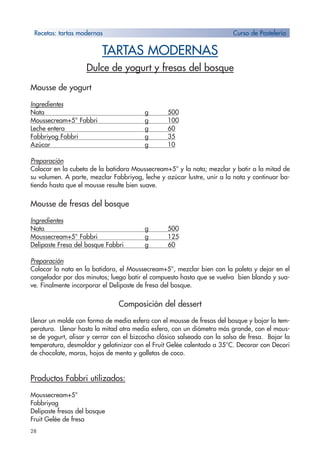 28
TARTAS MODERNAS
Dulce de yogurt y fresas del bosque
Mousse de yogurt
Ingredientes
Nata g 500
Moussecream+5° Fabbri g 100
Leche entera g 60
Fabbriyog Fabbri g 35
Azúcar g 10
Preparación
Colocar en la cubeta de la batidora Moussecream+5° y la nata; mezclar y batir a la mitad de
su volumen. A parte, mezclar Fabbriyog, leche y azúcar lustre, unir a la nata y continuar ba-
tiendo hasta que el mousse resulte bien suave.
Mousse de fresas del bosque
Ingredientes
Nata g 500
Moussecream+5° Fabbri g 125
Delipaste Fresa del bosque Fabbri g 60
Preparación
Colocar la nata en la batidora, el Moussecream+5°, mezclar bien con la paleta y dejar en el
congelador por dos minutos; luego batir el compuesto hasta que se vuelva bien blando y sua-
ve. Finalmente incorporar el Delipaste de fresa del bosque.
Composición del dessert
Llenar un molde con forma de media esfera con el mousse de fresas del bosque y bajar la tem-
peratura. Llenar hasta la mitad otra media esfera, con un diámetro más grande, con el mous-
se de yogurt, alisar y cerrar con el bizcocho clásico salseado con la salsa de fresa. Bajar la
temperatura, desmoldar y gelatinizar con el Fruit Gelée calentado a 35°C. Decorar con Decori
de chocolate, moras, hojas de menta y galletas de coco.
Productos Fabbri utilizados:
Moussecream+5°
Fabbriyog
Delipaste fresas del bosque
Fruit Gelée de fresa
Recetas: tartas modernas Curso de Pastelería
 