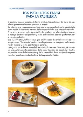 2
LOS PRODUCTOS FABBRI
PARA LA PASTELERÍA
El siguiente manual recopila, de forma sintética, los contenidos del curso de pas-
telería que estamos llevando por todo el mundo.
De esta manera, nos proponemos hacer que se conozca el arte de la pastelería tal
como Fabbri lo interpreta a través de las especialidades que ofrece al mercado.
El curso no se centra en la presentación del producto por el contrario se base en
el trabajo cotidiano del pastelero y en las elaboraciones básicas que forman par-
te de esta profesión.
Esta es, entre otras, la filosofía que guía a Fabbri cada día en la búsqueda de nue-
vos productos “de servicio” destinados a la pastelería de alta gama en la restau-
ración mundial y en las pastelerías en general.
La segunda parte de este manual ofrece un amplio resumen de recetas, de las cua-
les una parte han sido recopiladas de la mejor tradición de pastelería y la otra,
en cambio, nace de la inspiración y de la creatividad de un equipo de expertos
maestros pasteleros, mediante el uso de los productos Fabbri.
Los productos Fabbri Curso de Pastelería
 