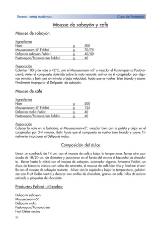 32
Mousse de sabayón y café
Mousse de sabayón
Ingredientes
Nata g 500
Moussecream+5° Fabbri g 70/75
Delipaste sabayón Fabbri g 40/50
Pastovopan/Pastovocrem Fabbri g 40
Preparación
Calentar 100 g de nata a 42°C, unir el Moussecream +5° y mezclar el Pastovopan (o Pastovo-
crem); verter el compuesto obtenido sobre la nata restante, enfriar en el congelador por algu-
nos minutos y batir por un minuto a baja velocidad, hasta que se vuelva bien blando y suave.
Finalmente incorporar el Delipaste de sabayón.
Mousse de café
Ingredientes
Nata g 500
Moussecream+5° Fabbri g 125
Delipaste moka Fabbri g 40
Pastovopan/Pastovocrem Fabbri g 40
Preparación
Colocar la nata en la batidora, el Moussecream+5°, mezclar bien con la paleta y dejar en el
congelador por 3-4 minutos. Batir hasta que el compuesto se vuelva bien blando y suave. Fi-
nalmente incorporar el Delipaste moka.
Composición del dulce
Llenar un cuadrado de 14 cm. con el mousse de café y bajar la temperatura. Tomar otro cua-
drado de 18/20 cm. de diámetro y posicionar en el fondo del mismo el bizcocho de chocola-
te. Llenar hasta la mitad con el mousse de sabayón, acomodar algunas Amarene Fabbri, un
disco de bizcocho clásico con salsa de amaretto, el mousse de café bien frío y finalizar el ani-
llo con el mousse de sabayón restante. Alisar con la espátula y bajar la temperatura, gelatini-
zar con Fruit Gelée neutro y decorar con anillos de chocolate, granos de café, hilos de azúcar
estirado y plaquetas de chocolate.
Productos Fabbri utilizados:
Delipaste sabayón
Moussecream+5°
Delipaste moka
Pastovopan/Pastovocrem
Fruit Gelée neutro
Recetas: tartas modernas Curso de Pastelería
 