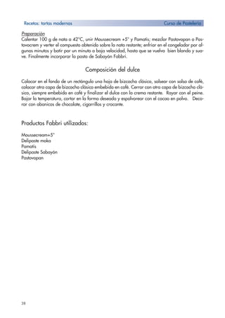 38
Preparación
Calentar 100 g de nata a 42°C, unir Moussecream +5° y Pamatis; mezclar Pastovopan o Pas-
tovocrem y verter el compuesto obtenido sobre la nata restante; enfriar en el congelador por al-
gunos minutos y batir por un minuto a baja velocidad, hasta que se vuelva bien blando y sua-
ve. Finalmente incorporar la pasta de Sabayón Fabbri.
Composición del dulce
Colocar en el fondo de un rectángulo una hoja de bizcocho clásico, salsear con salsa de café,
colocar otra capa de bizcocho clásico embebido en café. Cerrar con otra capa de bizcocho clá-
sico, siempre embebido en café y finalizar el dulce con la crema restante. Rayar con el peine.
Bajar la temperatura, cortar en la forma deseada y espolvorear con el cacao en polvo. Deco-
rar con abanicos de chocolate, cigarrillos y crocante.
Productos Fabbri utilizados:
Moussecream+5°
Delipaste moka
Pamatis
Delipaste Sabayón
Pastovopan
Recetas: tartas modernas Curso de Pastelería
 