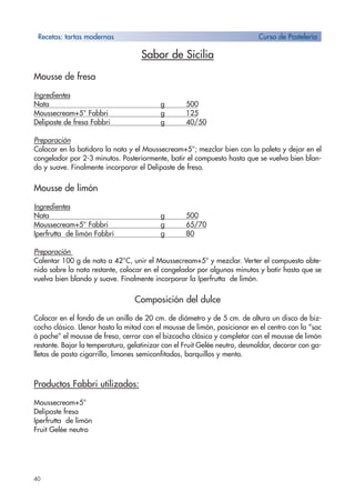 40
Sabor de Sicilia
Mousse de fresa
Ingredientes
Nata g 500
Moussecream+5° Fabbri g 125
Delipaste de fresa Fabbri g 40/50
Preparación
Colocar en la batidora la nata y el Moussecream+5°; mezclar bien con la paleta y dejar en el
congelador por 2-3 minutos. Posteriormente, batir el compuesto hasta que se vuelva bien blan-
do y suave. Finalmente incorporar el Delipaste de fresa.
Mousse de limón
Ingredientes
Nata g 500
Moussecream+5° Fabbri g 65/70
Iperfrutta de limón Fabbri g 80
Preparación
Calentar 100 g de nata a 42°C, unir el Moussecream+5° y mezclar. Verter el compuesto obte-
nido sobre la nata restante, colocar en el congelador por algunos minutos y batir hasta que se
vuelva bien blando y suave. Finalmente incorporar la Iperfrutta de limón.
Composición del dulce
Colocar en el fondo de un anillo de 20 cm. de diámetro y de 5 cm. de altura un disco de biz-
cocho clásico. Llenar hasta la mitad con el mousse de limón, posicionar en el centro con la “sac
à poche” el mousse de fresa, cerrar con el bizcocho clásico y completar con el mousse de limón
restante. Bajar la temperatura, gelatinizar con el Fruit Gelée neutro, desmoldar, decorar con ga-
lletas de pasta cigarrillo, limones semiconfitados, barquillos y menta.
Productos Fabbri utilizados:
Moussecream+5°
Delipaste fresa
Iperfrutta de limón
Fruit Gelée neutro
Recetas: tartas modernas Curso de Pastelería
 