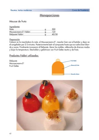 Monoporciones
Mousse de fruta
Ingredientes
Nata g 500
Moussecream+5° Fabbri g 125
Delipaste Fabbri g 40/50
Preparación
Colocar en la mezcladora la nata, el Moussecream+5°, mezclar bien con el batidor y dejar en
el congelador por 2-3 minutos. Posteriormente batir el compuesto hasta que se vuelva bien blan-
do y suave. Finalmente incorporar el Delipaste. Llenar los moldes, rellenarlos de diversos modos
y bajar la temperatura. Desmoldar y gelatinizar con Fruit Gelée neutro y de fruta.
Productos Fabbri utilizados:
Delipaste
Moussecream+5°
Fruit Gelée
42
Recetas: tartas modernas Curso de Pastelería
Mousse de fruta
Bizcocho clásico
Fruit Geleé
 