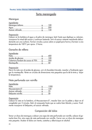 46
Torta merengada
Merengue
Ingredientes
Merengue italiano g 100
Agua g 200
Azúcar refinado g 150
Preparación
Colocar en la batidora el agua y el polvo de merengue, batir hasta que doplique su volumen,
incorporar la mitad del azúcar y continuar batiendo. Unir el azúcar restante mezclando delica-
damente con una cuchara. Formar círculos y picos sobre un papel para horno y hornear a una
temperatura de 100°C por aprox. 2 horas.
Ganache de relleno
Ingredientes
Nata g 400
Jarabe de glucosa g 100
Cobertura fondant de cacao al 70% g 500
Mantequilla g 50
Preparación
Hervir la nata con el jarabe de glucosa, unir el chocolate triturado, mezclar y finalmente agre-
gar la mantequilla. Verter en círculos de dimensiones más pequeñas que la de la torta y bajar
la temperatura.
Nata perfumada con vainilla
Ingredientes
Nata g 1500
Moussecream+5° g 150
Azúcar refinado g 75
Delipaste vainilla g 30
Preparación
Colocar la nata en la batidora, el Moussecream+5°, mezclar bien con la paleta y dejar en el
congelador por 2 minutos. Batir el compuesto hasta que se vuelva bien blando y suave. Final-
mente incorporar el Delipaste y el azúcar refinado.
Composición del dulce
Tomar un disco de merengue y colocar una capa de nata perfumada con vainilla, colocar el ga-
nache bien frío, otra capa de nata perfumada con vainilla. Cerrar con un disco de merengue
más pequeño. Acabar el dulce con menta, castañas y albaricoque en alcohol.
Recetas: tartas clásicos internacionales Curso de Pastelería
 