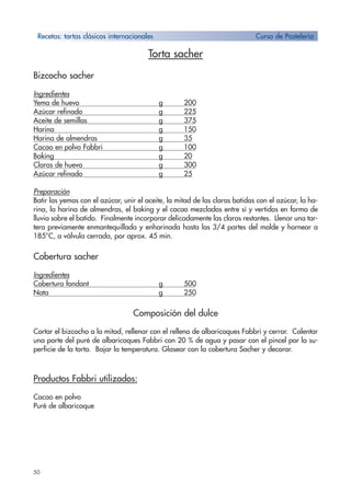 50
Torta sacher
Bizcocho sacher
Ingredientes
Yema de huevo g 200
Azúcar refinado g 225
Aceite de semillas g 375
Harina g 150
Harina de almendras g 35
Cacao en polvo Fabbri g 100
Baking g 20
Claras de huevo g 300
Azúcar refinado g 25
Preparación
Batir las yemas con el azúcar, unir el aceite, la mitad de las claras batidas con el azúcar, la ha-
rina, la harina de almendras, el baking y el cacao mezclados entre sí y vertidos en forma de
lluvia sobre el batido. Finalmente incorporar delicadamente las claras restantes. Llenar una tar-
tera previamente enmantequillada y enharinada hasta las 3/4 partes del molde y hornear a
185°C, a válvula cerrada, por aprox. 45 min.
Cobertura sacher
Ingredientes
Cobertura fondant g 500
Nata g 250
Composición del dulce
Cortar el bizcocho a la mitad, rellenar con el relleno de albaricoques Fabbri y cerrar. Calentar
una parte del puré de albaricoques Fabbri con 20 % de agua y pasar con el pincel por la su-
perficie de la torta. Bajar la temperatura. Glasear con la cobertura Sacher y decorar.
Productos Fabbri utilizados:
Cacao en polvo
Puré de albaricoque
Recetas: tartas clásicos internacionales Curso de Pastelería
 