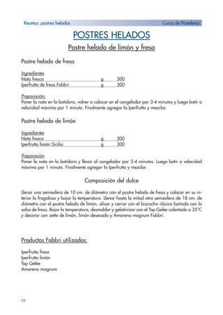 52
POSTRES HELADOS
Postre helado de limón y fresa
Postre helado de fresa
Ingredientes
Nata fresca g 500
Iperfrutta de fresa Fabbri g 300
Preparación:
Poner la nata en la batidora, volver a colocar en el congelador por 3-4 minutos y luego batir a
velocidad máxima por 1 minuto. Finalmente agregar la Iperfrutta y mezclar.
Postre helado de limón
Ingredientes
Nata fresca g 500
Iperfrutta limón Sicilia g 300
Preparación
Poner la nata en la batidora y llevar al congelador por 3-4 minutos. Luego batir a velocidad
máxima por 1 minuto. Finalmente agregar la Iperfrutta y mezclar.
Composición del dulce
Llenar una semiesfera de 10 cm. de diámetro con el postre helado de fresa y colocar en su in-
terior la fragolosa y bajar la temperatura. Llenar hasta la mitad otra semiesfera de 18 cm. de
diámetro con el postre helado de limón, alisar y cerrar con el bizcocho clásico bañado con la
salsa de fresa. Bajar la temperatura, desmoldar y gelatinizar con el Top Gelée calentado a 35°C
y decorar con zette de limón, limón desecado y Amarena magnum Fabbri.
Productos Fabbri utilizados:
Iperfrutta fresa
Iperfrutta limón
Top Gelée
Amarena magnum
Recetas: postres helados Curso de Pastelería
 