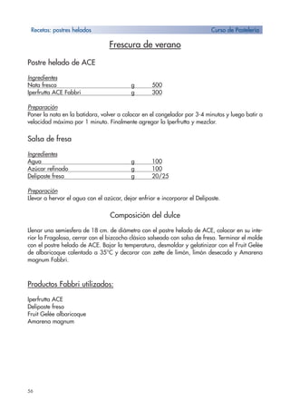 56
Frescura de verano
Postre helado de ACE
Ingredientes
Nata fresca g 500
Iperfrutta ACE Fabbri g 300
Preparación
Poner la nata en la batidora, volver a colocar en el congelador por 3-4 minutos y luego batir a
velocidad máxima por 1 minuto. Finalmente agregar la Iperfrutta y mezclar.
Salsa de fresa
Ingredientes
Agua g 100
Azúcar refinado g 100
Delipaste fresa g 20/25
Preparación
Llevar a hervor el agua con el azúcar, dejar enfriar e incorporar el Delipaste.
Composición del dulce
Llenar una semiesfera de 18 cm. de diámetro con el postre helado de ACE, colocar en su inte-
rior la Fragolosa, cerrar con el bizcocho clásico salseado con salsa de fresa. Terminar el molde
con el postre helado de ACE. Bajar la temperatura, desmoldar y gelatinizar con el Fruit Gelée
de albaricoque calentado a 35°C y decorar con zette de limón, limón desecado y Amarena
magnum Fabbri.
Productos Fabbri utilizados:
Iperfrutta ACE
Delipaste fresa
Fruit Gelée albaricoque
Amarena magnum
Recetas: postres helados Curso de Pastelería
 