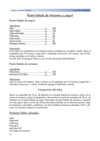 60
Postre helado de Amarena y yogurt
Postre helado de yogurt
Ingredientes
Nata g 500
Selen Fabbri g 100
Fabbrisoff Fabbri g 10
Fabbriyog g 35
Leche entera g 70
Azúcar lustre g 40
Merengue italiano g 200
Preparación
Poner todos los ingredientes en la batidora (menos el Fabbriyog y la leche), mezclar, llevar al
congelador por 3-4 minutos y luego batir a velocidad máxima por 4/5 minutos. Unir el Fab-
briyog mezclado con la leche y mezclar .
A parte, batir el merengue italiano y unir los dos compuestos delicadamente.
Postre helado de amarena
Ingredientes
Nata fresca g 500
Iperfrutta ACE Fabbri g 300
Preparación
Poner la nata en la batidora, volver a colocar en el congelador por 3-4 minutos y luego batir a
velocidad máxima por 1 minuto. Finalmente agregar la Iperfrutta y mezclar.
Composición del dulce
Llenar una semiesfera de 10 cm. de diámetro con el postre helado de amarena, colocar en su
interior la Amarena y bajar la temperatura. Llenar hasta la mitad otra semiesfera de 18 cm. de
diámetro con el postre helado de yogurt. Desmoldar el postre helado de amarena e insertarlo
en el de yogurt, alisar y cerrar con el bizcocho clásico bañado con la salsa de amarena. Bajar
la temperatura, desmoldar y gelatinizar con el Fruit Gelée de amarena calentado a 35°C y de-
corar con Amarene magnum y menta fresca.
Productos Fabbri utilizados:
Selen
Fabbrisoff
Fabbriyog
Merengue
Iperfrutta ACE
Fruit Gelée de amarena
Recetas: postres helados Curso de Pastelería
 