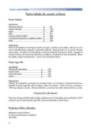 62
Postre helado de cassata siciliana
Postre helado
Ingredientes
Merengue italiano g 50
Azúcar refinado g 150
Agua g 100
Miel g 80
Cassata siciliana Fabbri g 200
Crocante de almendras y avellanas Fabbri g 250
Nata g 550
Preparación
Poner en la batidora el merengue en polvo, el agua y mezclar con la paleta. Batir por un mi-
nuto a velocidad baja y después a velocidad mediana. Mientras bate, unir el azúcar refinado
poco a poco. Incorporar la miel caliente y continuar batiendo hasta que se enfríe. Agregar la
cassata siciliana, el crocante de almendras y avellanas y finalmente la nata semibatida. Llenar
los moldes y bajar la temperatura. Cerrar con el bizcocho clásico.
Pasta cigarrillo
Ingredientes
Mantequilla ablandada g 100
Azúcar lustre g 100
Claras de huevo g 100
Harina g 100
Preparación:
Trabajar la mantequilla suavizada con el azúcar lustre, unir las claras y finalmente la harina.
Extender la pasta cigarrillo sobre el silpat y jalar con el peine. Llevar al horno y hornear a
180°C por algunos minutos. Remover del horno y mientras aún estén caliente, formar un nido.
Composición del dessert
Posicionar el postre helado sobre el plato, gelatinizar con el Top gelée neutro entibiado a 35°C
y decorar con el nido de pasta cigarrillo, manzana desecada y menta fresca.
Productos Fabbri utilizados:
Delipaste Cassata Siciliana
Crocante de almendras y avellanas
Top Gelée
Recetas: postres helados Curso de Pastelería
 
