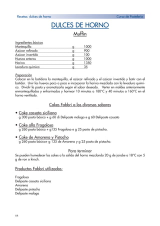 64
DULCES DE HORNO
Muffin
Ingredientes básicos
Mantequilla g 1000
Azúcar refinado g 900
Azúcar invertido g 100
Huevos enteros g 1000
Harina g 1350
Levadura química g 35
Preparación
Colocar en la batidora la mantequilla, el azúcar refinado y el azúcar invertido y batir con el
batidor. Unir los huevos poco a poco e incorporar la harina mezclada con la levadura quími-
ca. Dividir la pasta y aromatizarla según el sabor deseado. Verter en moldes anteriormente
enmantequillados y enharinados y hornear 10 minutos a 180°C y 40 minutos a 160°C en el
horno ventilado.
Cakes Fabbri a los divorsos sabores
• Cake cassata siciliana
g 300 pasta básica + g 60 di Delipaste malaga e g 60 Delipaste cassata
• Cake alla Fragolosa
g 260 pasta básica + g135 Fragolosa e g 25 pasta de pistacho.
• Cake de Amarena y Pistacho
g 260 pasta básica+ g 135 de Amarena y g 25 pasta de pistacho.
Para terminar
Se pueden humedecer los cakes a la salida del horno mezclando 20 g de jarabe a 18°C con 5
g de ron o kirsch.
Productos Fabbri utilizados:
Fragolosa
Delipaste cassata siciliana
Amarena
Delipaste pistacho
Delipaste malaga
Recetas: dulces de horno Curso de Pastelería
 