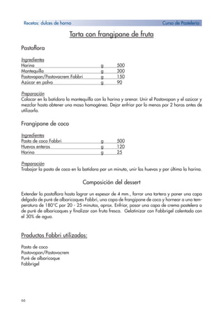 66
Tarta con frangipane de fruta
Pastaflora
Ingredientes
Harina g 500
Mantequilla g 300
Pastovopan/Pastovocrem Fabbri g 150
Azúcar en polvo g 90
Preparación
Colocar en la batidora la mantequilla con la harina y arenar. Unir el Pastovopan y el azúcar y
mezclar hasta obtener una masa homogénea. Dejar enfriar por lo menos por 2 horas antes de
utilizarla.
Frangipane de coco
Ingredientes
Pasta de coco Fabbri g 500
Huevos enteros g 120
Harina g 25
Preparación
Trabajar la pasta de coco en la batidora por un minuto, unir los huevos y por último la harina.
Composición del dessert
Extender la pastaflora hasta lograr un espesor de 4 mm., forrar una tartera y poner una capa
delgada de puré de albaricoques Fabbri, una capa de frangipane de coco y hornear a una tem-
peratura de 180°C por 20 - 25 minutos, aprox. Enfriar, pasar una capa de crema pastelera o
de puré de albaricoques y finalizar con fruta fresca. Gelatinizar con Fabbrigel calentada con
el 30% de agua.
Productos Fabbri utilizados:
Pasta de coco
Pastovopan/Pastovocrem
Puré de albaricoque
Fabbrigel
Recetas: dulces de horno Curso de Pastelería
 