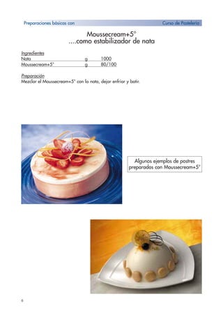 6
Moussecream+5°
....como estabilizador de nata
Ingredientes
Nata g 1000
Moussecream+5° g 80/100
Preparación
Mezclar el Moussecream+5° con la nata, dejar enfriar y batir.
Algunos ejemplos de postres
preparados con Moussecream+5°
Preparaciones básicas con Curso de Pastelería
 