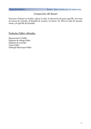71
Composición del dessert
Posicionar el dessert en el plato, colocar la salsa, la decoración de pasta cigarrillo, otro trozo
de mousse de caramelo, el barquillo de naranja y el azúcar. Por último la salsa de moscato,
menta y el cigarrillo de chocolate.
Productos Fabbri utilizados:
Moussecream+5 Fabbri
Delipasta de málaga Fabbri
Delipasta de caramelo
Cacao Fabbri
Fabbrigel albaricoque Fabbri
Curso de Pastelería Recetas: dulces al plato para la restauración
 