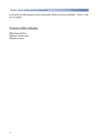 74
en el centro los albaricoques y cerrar prensando, dando una forma cuadrada. Cortar y colo-
car en el plato.
Productos Fabbri utilizados:
Albaricoque de licor
Delipaste vainilla super
Delipaste ananás
Recetas: dulces al plato para la restauración Curso de Pastelería
 