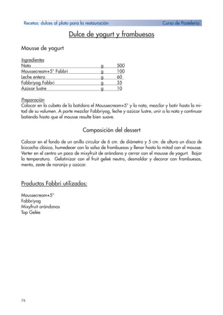 76
Dulce de yogurt y frambuesas
Mousse de yogurt
Ingredientes
Nata g 500
Moussecream+5° Fabbri g 100
Leche entera g 60
Fabbriyog Fabbri g 35
Azúcar lustre g 10
Preparación
Colocar en la cubeta de la batidora el Moussecream+5° y la nata, mezclar y batir hasta la mi-
tad de su volumen. A parte mezclar Fabbriyog, leche y azúcar lustre, unir a la nata y continuar
batiendo hasta que el mousse resulte bien suave.
Composición del dessert
Colocar en el fondo de un anillo circular de 6 cm. de diámetro y 5 cm. de altura un disco de
bizcocho clásico, humedecer con la salsa de frambuesas y llenar hasta la mitad con el mousse.
Verter en el centro un poco de mixyfruit de arándano y cerrar con el mousse de yogurt. Bajar
la temperatura. Gelatinizar con el fruit geleè neutro, desmoldar y decorar con frambuesas,
menta, zeste de naranja y azúcar.
Productos Fabbri utilizados:
Moussecream+5°
Fabbriyog
Mixyfruit arándanos
Top Gelée
Recetas: dulces al plato para la restauración Curso de Pastelería
 