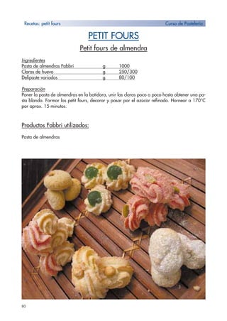 80
PETIT FOURS
Petit fours de almendra
Ingredientes
Pasta de almendras Fabbri g 1000
Claras de huevo g 250/300
Delipaste variados g 80/100
Preparación
Poner la pasta de almendras en la batidora, unir las claras poco a poco hasta obtener una pa-
sta blanda. Formar los petit fours, decorar y pasar por el azúcar refinado. Hornear a 170°C
por aprox. 15 minutos.
Productos Fabbri utilizados:
Pasta de almendras
Recetas: petit fours Curso de Pastelería
 
