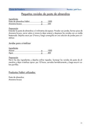 81
Pequeños ravioles de pasta de almendras
Ingredientes
Pasta de almendras Fabbri g 1000
Amarena brusca g 250
Preparación
Extender la pasta de almendras a 3 milímetros de espesor. Pincelar con jarabe, formar picos de
Amarena brusca, cerrar sobre sí misma (o dejar entera) y despiezar los ravioles con un molde
festeonado. Dejarlos secar por 2 horas y luego sumergirlos en una solución de jarabe para cri-
stalizar.
Jarabe para cristalizar
Ingredientes
Azúcar g 1000
Agua g 400
Preparación
Hervir los dos ingredientes y dejarlos enfriar tapados. Sumergir los ravioles de pasta de al-
mendras y dejar cristalizar aprox. por 10 horas, cerrados herméticamente, y luego escurrir so-
bre parrillas.
Productos Fabbri utilizados:
Pasta de almendras
Amarena brusca
Curso de Pastelería Recetas: petit fours
 