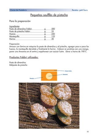 83
Pequeños soufflés de pistacho
Para la preparación
Ingredientes
Pasta de almendras Fabbri g 500
Pasta de pistacho Fabbri g 35
Huevos g 250
Mantequilla g 125
Harina g 30
Preparación
Amasar con lámina en máquina la pasta de almendras y el pistacho, agregar poco a poco los
huevos, la mantequilla derretida y finalmente la harina . Colocar en pirotines con una manga,
poner una Amarena en el centro y espolvorear con azúcar lustre. Llevar a horno de 190°C.
Productos Fabbri utilizados:
Pasta de almendras
Delipaste de pistacho
Curso de Pastelería Recetas: petit fours
Amasijo
Amarena
Azúcar lustre
 