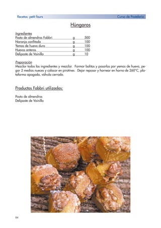 84
Húngaros
Ingredientes
Pasta de almendras Fabbri g 500
Naranja confitada g 100
Yemas de huevo duro g 100
Huevos enteros g 100
Delipaste de Vainilla g 10
Preparación
Mezclar todos los ingredientes y mezclar. Formar bolitas y pasarlas por yemas de huevo, pe-
gar 2 medias nueces y colocar en pirotines. Dejar reposar y hornear en horno de 260°C, pla-
taforma apagada, válvula cerrada.
Productos Fabbri utilizados:
Pasta de almendras
Delipaste de Vainilla
Recetas: petit fours Curso de Pastelería
 