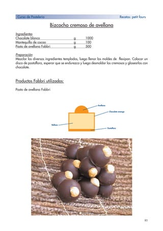 Bizcocho cremoso de avellana
Ingredientes
Chocolate blanco g 1000
Mantequilla de cacao g 100
Pasta de avellana Fabbri g 500
Preparación
Mezclar los diversos ingredientes templados, luego llenar los moldes de flexipan. Colocar un
disco de pastaflora, esperar que se endurezca y luego desmoldar los cremosos y glasearlos con
chocolate.
Productos Fabbri utilizados:
Pasta de avellana Fabbri
85
Curso de Pastelería Recetas: petit fours
Relleno
Pastaflora
Avellana
Chocolate amargo
 